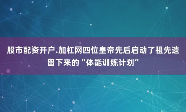 股市配资开户.加杠网四位皇帝先后启动了祖先遗留下来的“体能训练计划”