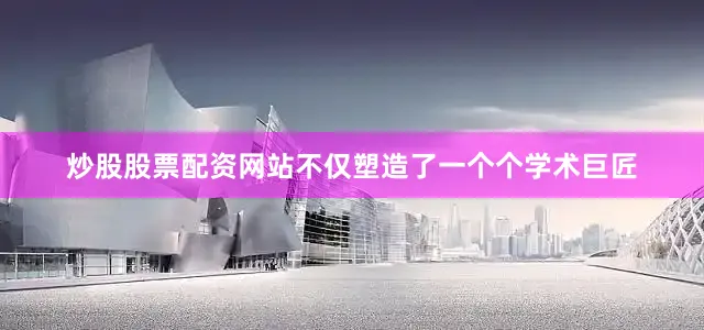 炒股股票配资网站不仅塑造了一个个学术巨匠