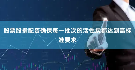 股票股指配资确保每一批次的活性炭都达到高标准要求
