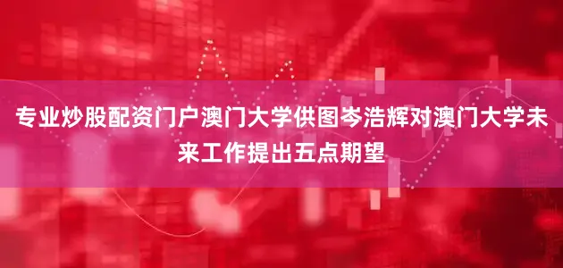 专业炒股配资门户澳门大学供图岑浩辉对澳门大学未来工作提出五点期望