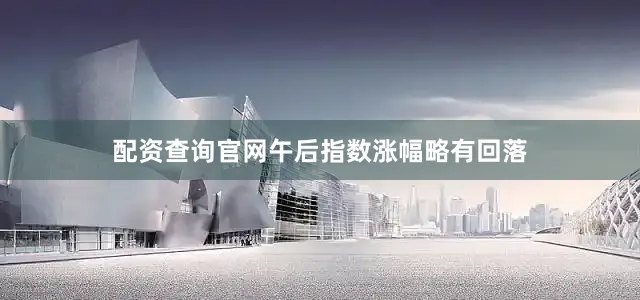配资查询官网午后指数涨幅略有回落