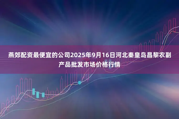 燕郊配资最便宜的公司2025年9月16日河北秦皇岛昌黎农副产品批发市场价格行情