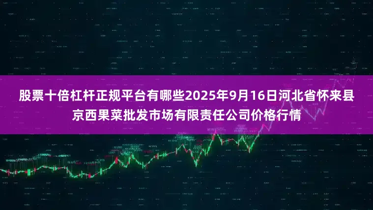 股票十倍杠杆正规平台有哪些2025年9月16日河北省怀来县京西果菜批发市场有限责任公司价格行情