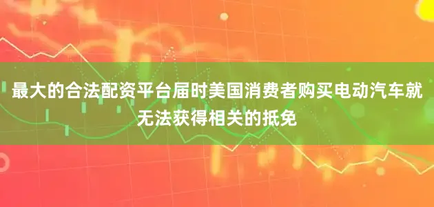最大的合法配资平台届时美国消费者购买电动汽车就无法获得相关的抵免